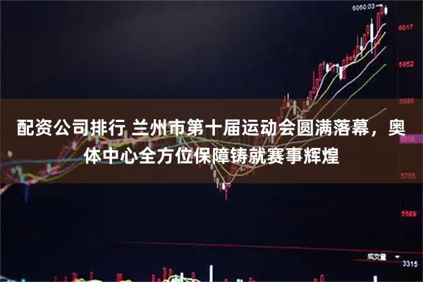 配资公司排行 兰州市第十届运动会圆满落幕，奥体中心全方位保障铸就赛事辉煌