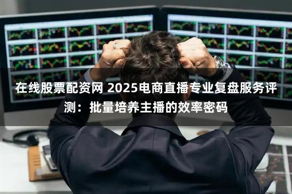 在线股票配资网 2025电商直播专业复盘服务评测：批量培养主播的效率密码