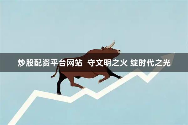 炒股配资平台网站  守文明之火 绽时代之光