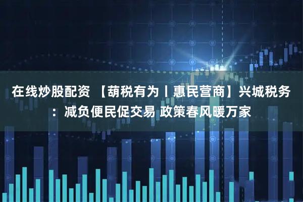 在线炒股配资 【葫税有为丨惠民营商】兴城税务：减负便民促交易 政策春风暖万家