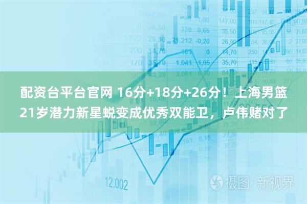 配资台平台官网 16分+18分+26分！上海男篮21岁潜力新星蜕变成优秀双能卫，卢伟赌对了