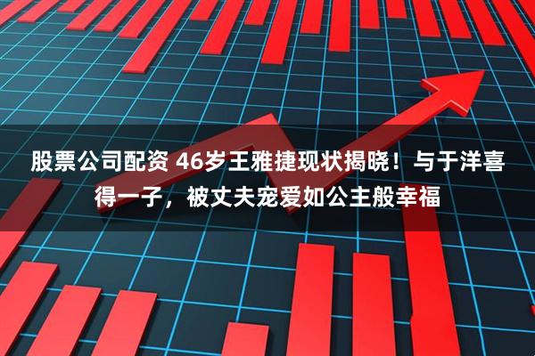 股票公司配资 46岁王雅捷现状揭晓！与于洋喜得一子，被丈夫宠爱如公主般幸福
