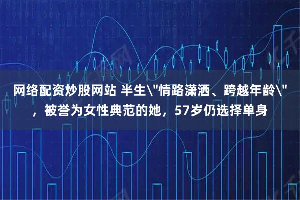 网络配资炒股网站 半生＂情路潇洒、跨越年龄＂，被誉为女性典范的她，57岁仍选择单身