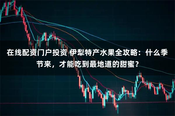 在线配资门户投资 伊犁特产水果全攻略：什么季节来，才能吃到最地道的甜蜜？