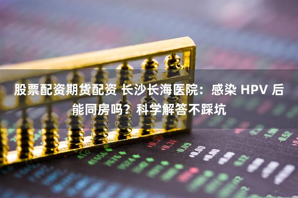 股票配资期货配资 长沙长海医院：感染 HPV 后能同房吗？科学解答不踩坑