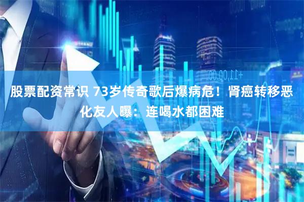 股票配资常识 73岁传奇歌后爆病危！肾癌转移恶化　友人曝：连喝水都困难