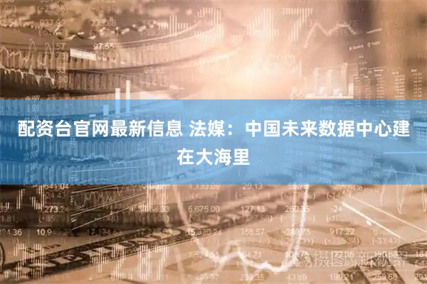 配资台官网最新信息 法媒：中国未来数据中心建在大海里