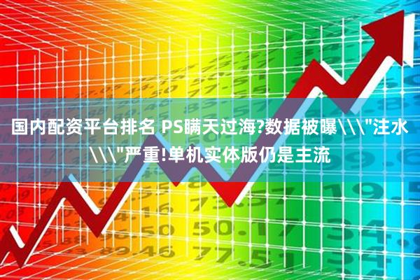 国内配资平台排名 PS瞒天过海?数据被曝\＂注水\＂严重!单机实体版仍是主流