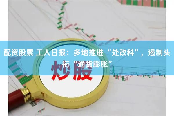 配资股票 工人日报：多地推进 “处改科”，遏制头衔 “通货膨胀”