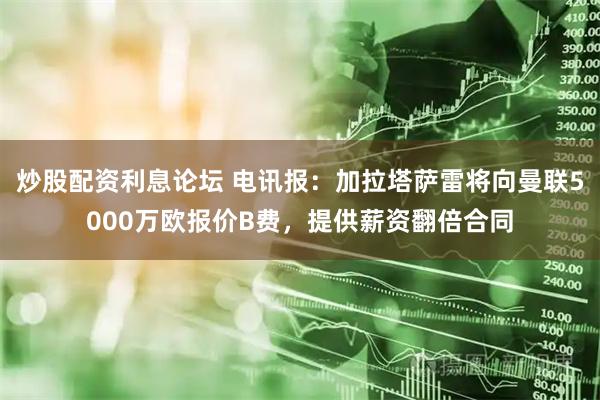 炒股配资利息论坛 电讯报：加拉塔萨雷将向曼联5000万欧报价B费，提供薪资翻倍合同