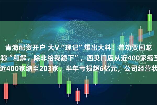 青海配资开户 大V“理记”爆出大料！曾劝贾国龙与罗永浩和解，贾国龙称“和解，除非给我跪下”，西贝门店从近400家缩至203家，半年亏损超6亿元，公司经营状况急转直下